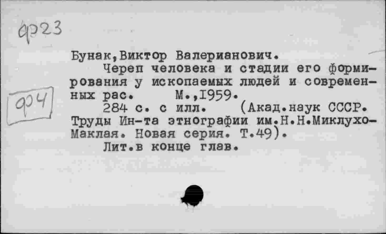 ﻿^23
Бунак,Виктор Валерианович.
Череп человека и стадии его формирования у ископаемых людей и современных рас. М.,1959«
284 с. с илл. (Акад.наук СССР.
Труды Ин-та этнографии им.Н.Н.Миклухо-Маклая. Новая серия. Т.49).
Лит.в конце глав.